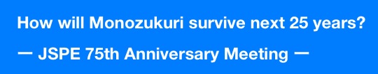 　How will Monozukuri survive next 25 years?
　ー JSPE 75th Anniversary Meeting ー