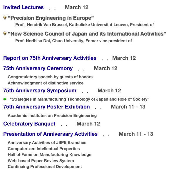 Invited Lectures　．．　March 12
 “Precision Engineering in Europe”
  　     Prof.  Hendrik Van Brussel, Katholieke Universitat Leuven, President of euspen
 “New Science Council of Japan and its International Activities”  
　       Prof. Norihisa Doi, Chuo University, Fomer vice president of SCJ 

Report on 75th Anniversary Activities　．．March 12
75th Anniversary Ceremony　．．　March 12
    Congratulatory speech by guests of honors
    Acknowledgment of distinctive service
75th Anniversary Symposium　．．　March 12　
   “Strategies in Manufacturing Technology of Japan and Role of Society”
75th Anniversary Poster Exhibition　．．　March 11 - 13
    Academic institutes on Precision Engineering
Celebratory Banquet　．．　March 12
Presentation of Anniversary Activities　．．　March 11 - 13
    Anniversary Activities of JSPE Branches
    Computerized Intellectual Properties
    Hall of Fame on Manufacturing Knowledge
    Web-based Paper Review System
    Continuing Professional Development
