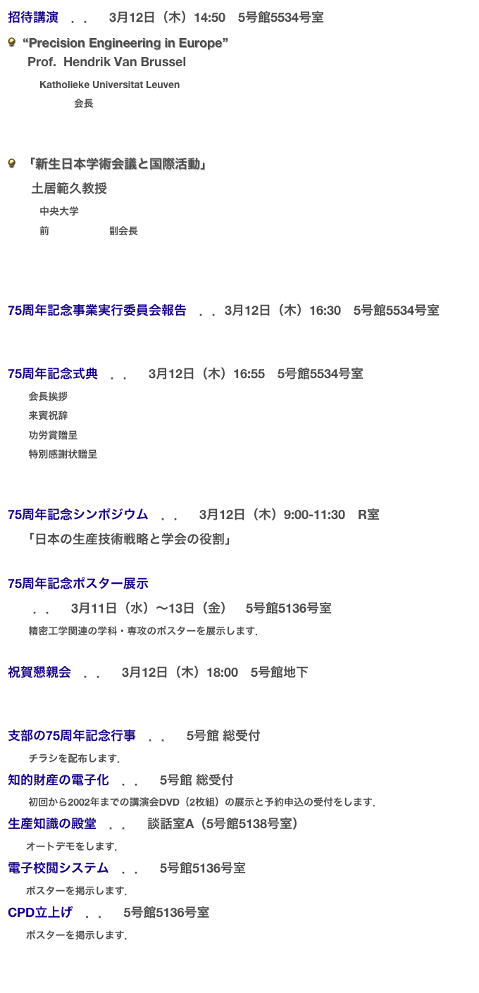 招待講演　．．　3月12日（木）14:50　5号館5534号室
  “Precision Engineering in Europe”
  　Prof.  Hendrik Van Brussel
        　Katholieke Universitat Leuven
        　euspen会長


  「新生日本学術会議と国際活動」
　   土居範久教授
        　中央大学
        　前日本学術会議副会長



75周年記念事業実行委員会報告　．．3月12日（木）16:30　5号館5534号室


75周年記念式典　．．　3月12日（木）16:55　5号館5534号室
    　会長挨拶
    　来賓祝辞
    　功労賞贈呈
    　特別感謝状贈呈
 

75周年記念シンポジウム　．．　3月12日（木）9:00-11:30　R室　
    「日本の生産技術戦略と学会の役割」

75周年記念ポスター展示
　　．．　3月11日（水）〜13日（金）　5号館5136号室
　    精密工学関連の学科・専攻のポスターを展示します．

祝賀懇親会　．．　3月12日（木）18:00　5号館地下


支部の75周年記念行事　．．　5号館 総受付
　    チラシを配布します．
知的財産の電子化　．．　5号館 総受付
　    初回から2002年までの講演会DVD（2枚組）の展示と予約申込の受付をします．
生産知識の殿堂　．．　談話室A（5号館5138号室）
　   オートデモをします．
電子校閲システム　．．　5号館5136号室
　   ポスターを掲示します．
CPD立上げ　．．　5号館5136号室
　   ポスターを掲示します．

